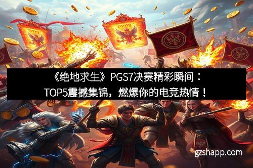 《绝地求生》PGS7决赛精彩瞬间：TOP5震撼集锦，燃爆你的电竞热情！