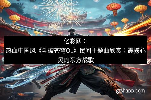 亿彩网：热血中国风《斗破苍穹OL》民间主题曲欣赏：震撼心灵的东方战歌